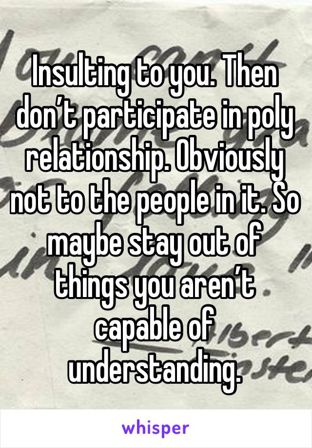 Insulting to you. Then don’t participate in poly relationship. Obviously not to the people in it. So maybe stay out of things you aren’t capable of understanding. 