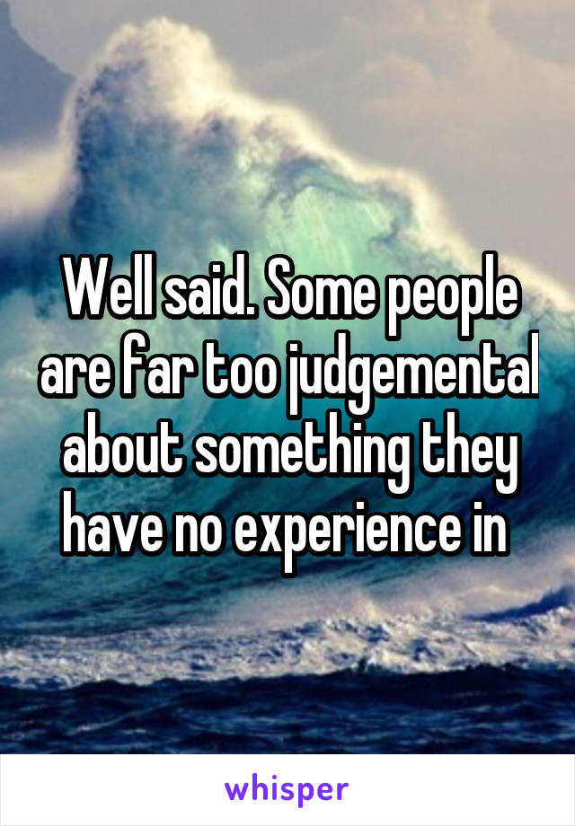 Well said. Some people are far too judgemental about something they have no experience in 