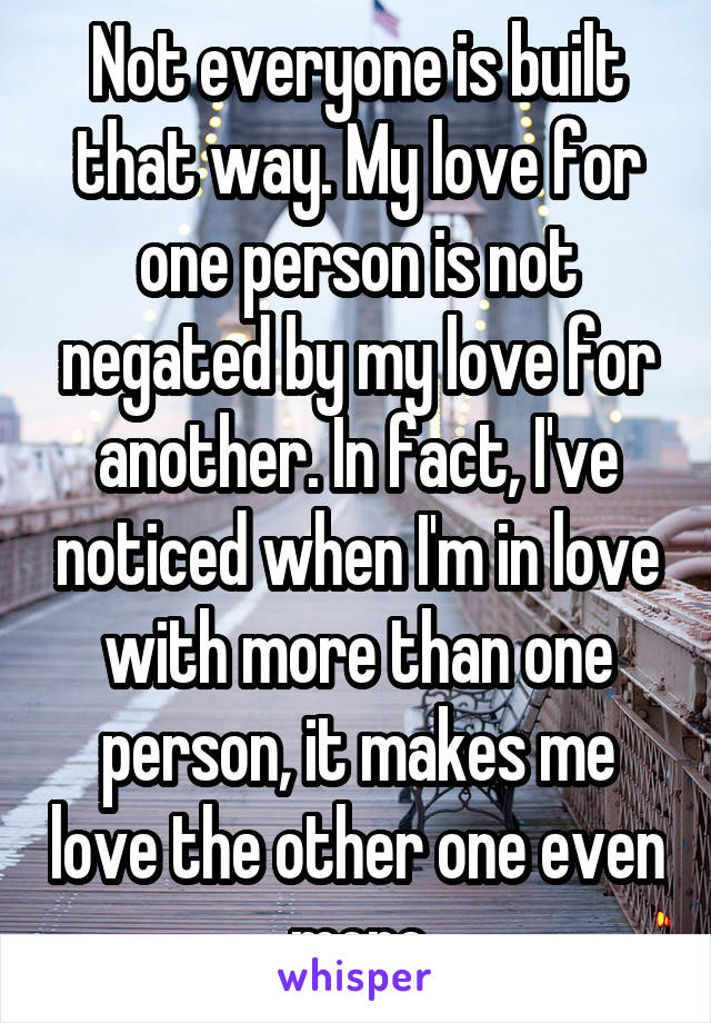 Not everyone is built that way. My love for one person is not negated by my love for another. In fact, I've noticed when I'm in love with more than one person, it makes me love the other one even more