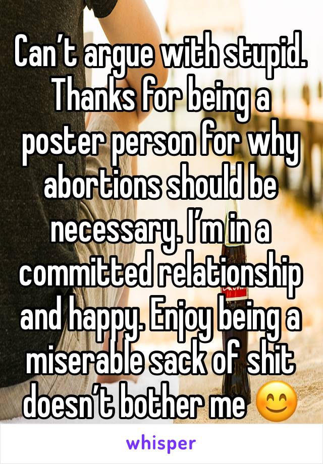 Can’t argue with stupid. Thanks for being a poster person for why abortions should be necessary. I’m in a committed relationship and happy. Enjoy being a miserable sack of shit doesn’t bother me 😊