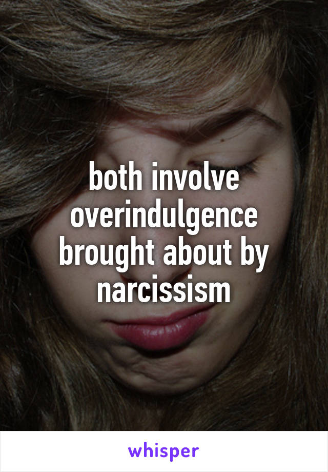 both involve overindulgence brought about by narcissism