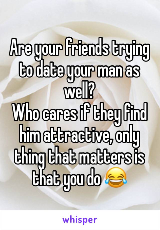 Are your friends trying to date your man as well? 
Who cares if they find him attractive, only thing that matters is that you do 😂