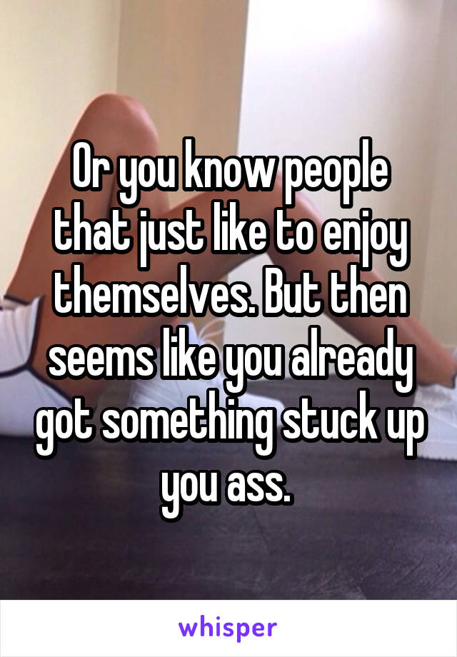 Or you know people that just like to enjoy themselves. But then seems like you already got something stuck up you ass. 