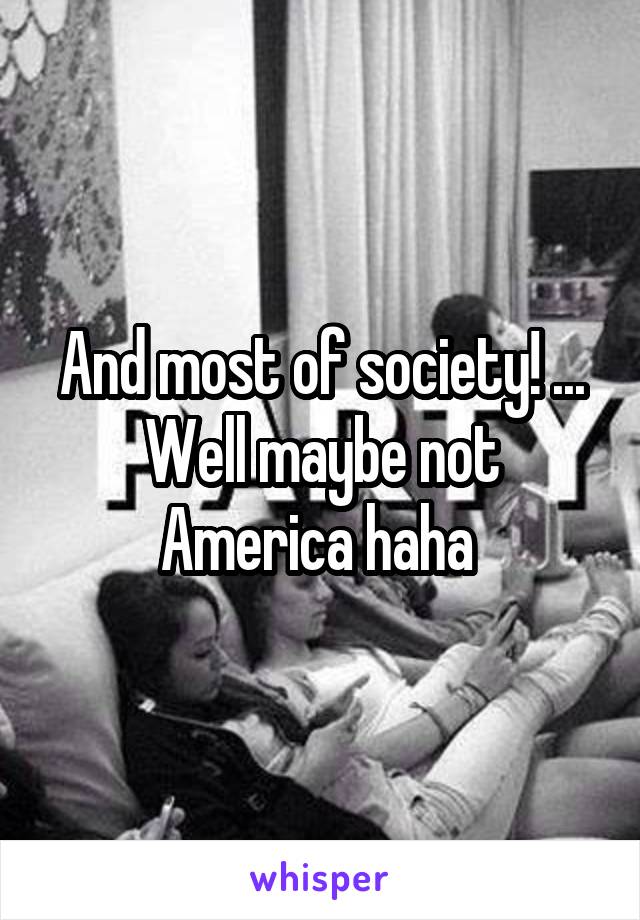 And most of society! ... Well maybe not America haha 