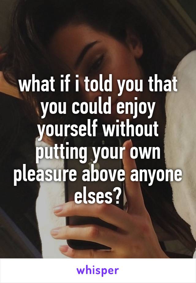 what if i told you that you could enjoy yourself without putting your own pleasure above anyone elses?