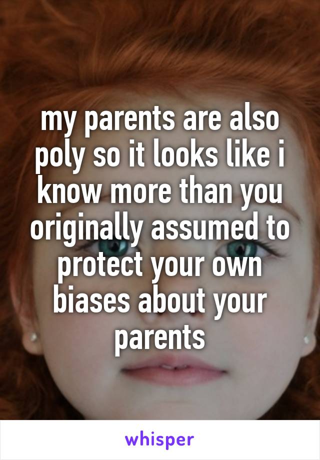 my parents are also poly so it looks like i know more than you originally assumed to protect your own biases about your parents