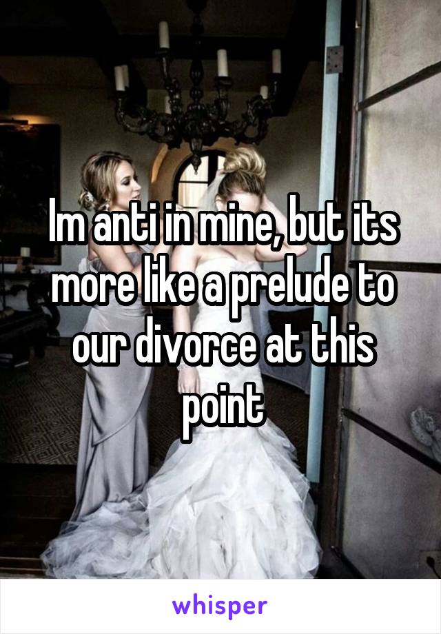 Im anti in mine, but its more like a prelude to our divorce at this point