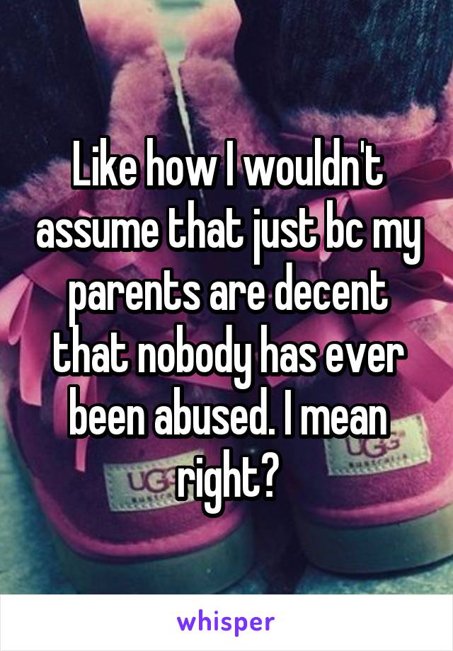 Like how I wouldn't assume that just bc my parents are decent that nobody has ever been abused. I mean right?