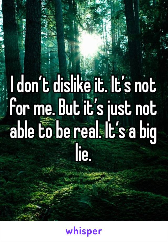 I don’t dislike it. It’s not for me. But it’s just not able to be real. It’s a big lie. 