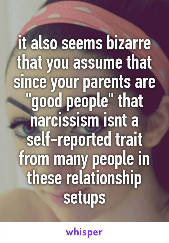 it also seems bizarre that you assume that since your parents are "good people" that narcissism isnt a self-reported trait from many people in these relationship setups