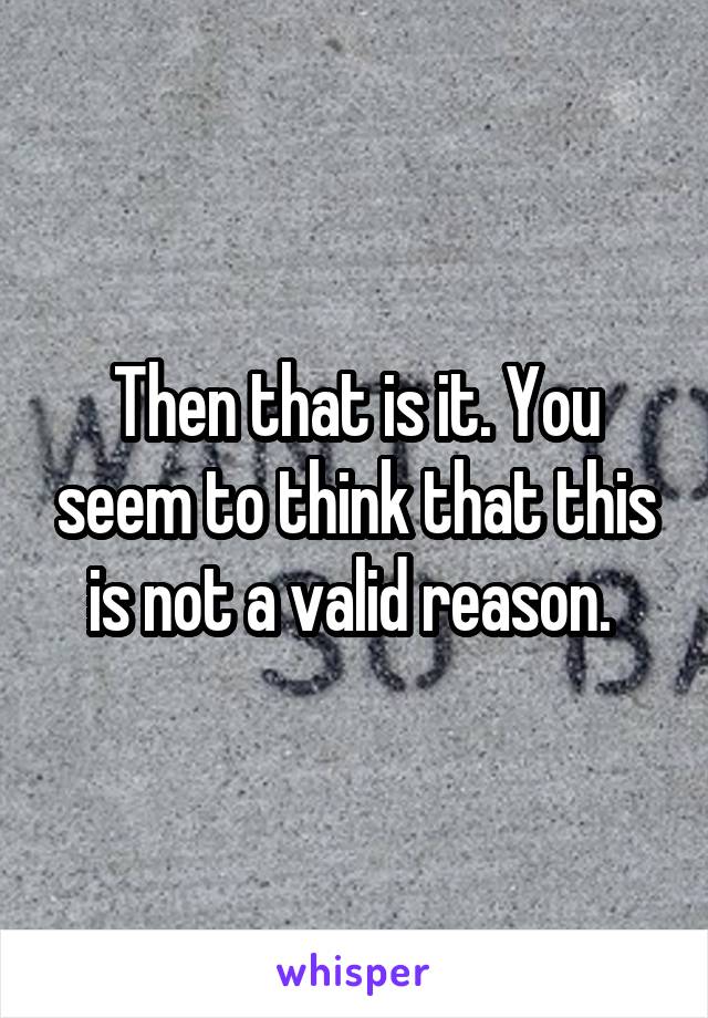 Then that is it. You seem to think that this is not a valid reason. 