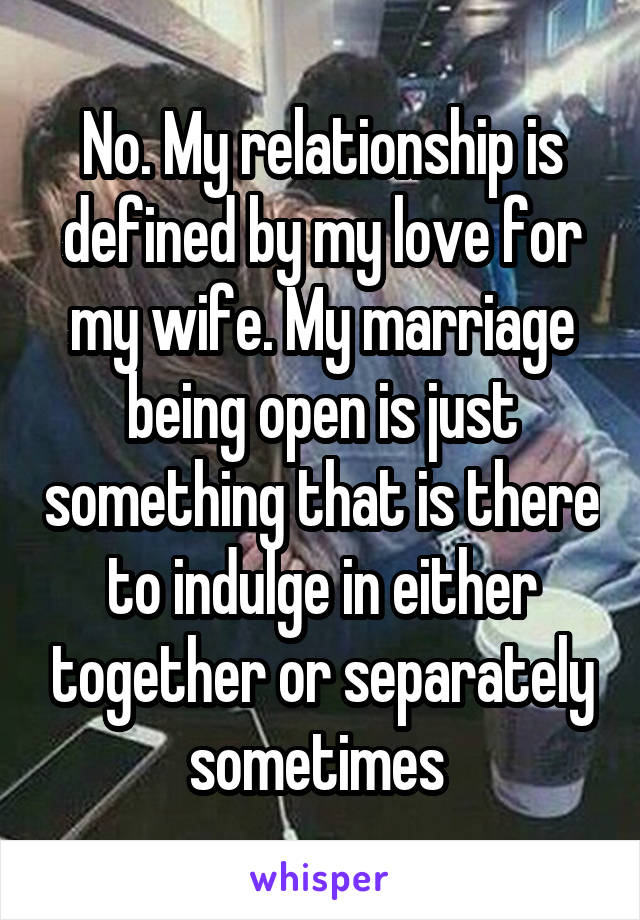 No. My relationship is defined by my love for my wife. My marriage being open is just something that is there to indulge in either together or separately sometimes 