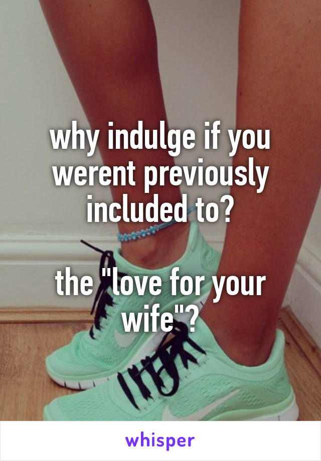 why indulge if you werent previously included to?

the "love for your wife"?