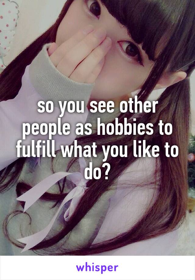 so you see other people as hobbies to fulfill what you like to do?