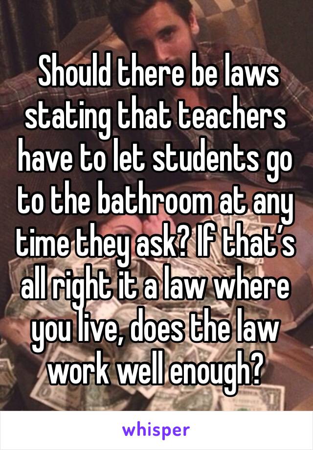  Should there be laws stating that teachers have to let students go to the bathroom at any time they ask? If that’s all right it a law where you live, does the law work well enough?