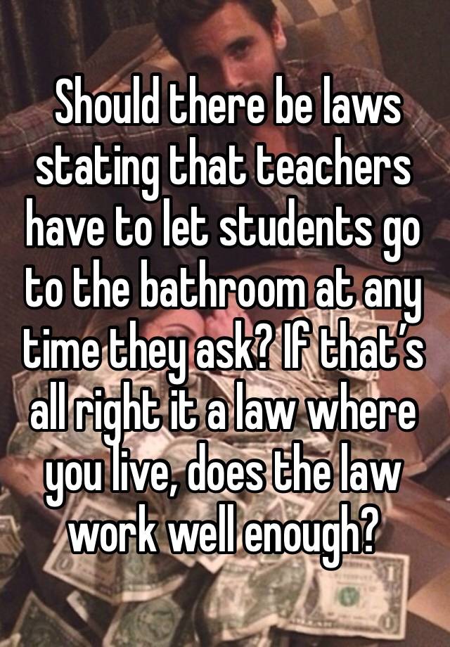  Should there be laws stating that teachers have to let students go to the bathroom at any time they ask? If that’s all right it a law where you live, does the law work well enough?