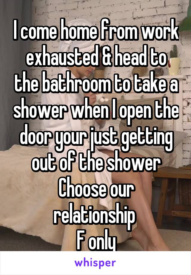 I come home from work exhausted & head to the bathroom to take a shower when I open the door your just getting out of the shower
Choose our relationship 
F only