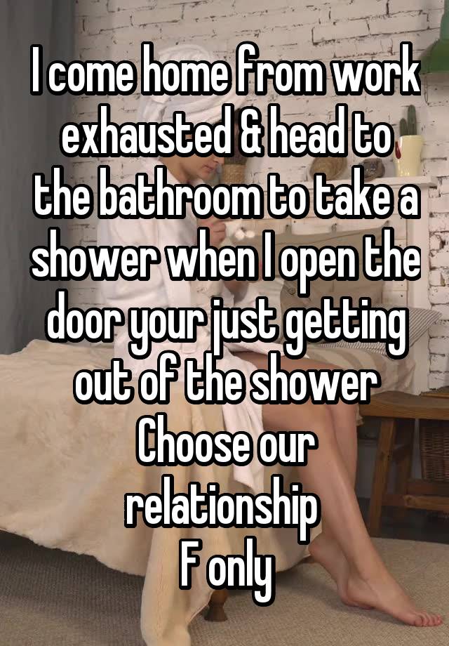 I come home from work exhausted & head to the bathroom to take a shower when I open the door your just getting out of the shower
Choose our relationship 
F only