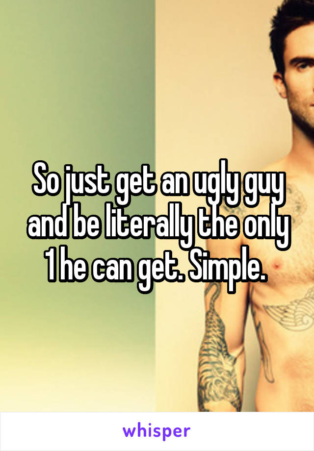 So just get an ugly guy and be literally the only 1 he can get. Simple. 