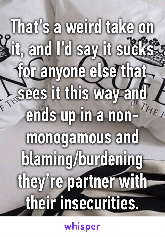 That’s a weird take on it, and I’d say it sucks for anyone else that sees it this way and ends up in a non-monogamous and blaming/burdening they’re partner with their insecurities.