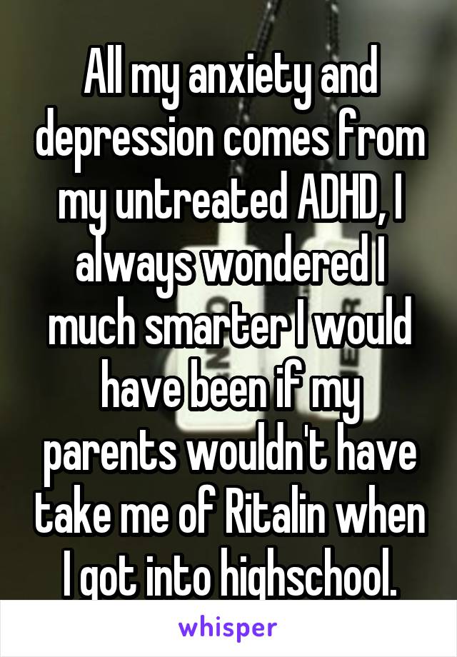 All my anxiety and depression comes from my untreated ADHD, I always wondered I much smarter I would have been if my parents wouldn't have take me of Ritalin when I got into highschool.