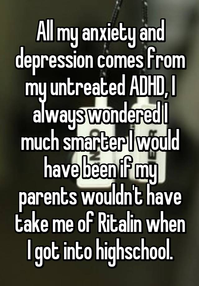 All my anxiety and depression comes from my untreated ADHD, I always wondered I much smarter I would have been if my parents wouldn't have take me of Ritalin when I got into highschool.