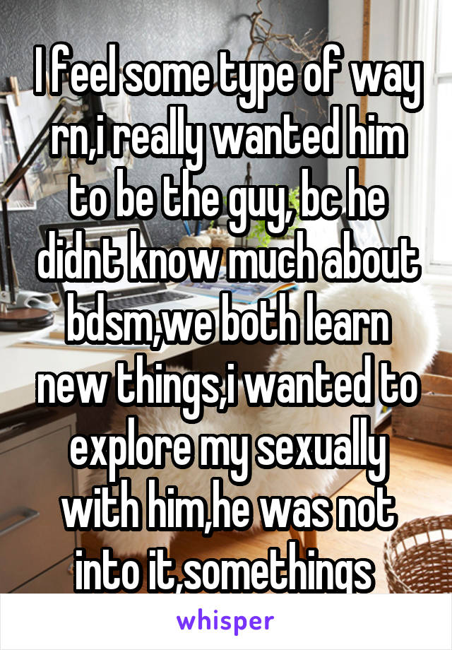 I feel some type of way rn,i really wanted him to be the guy, bc he didnt know much about bdsm,we both learn new things,i wanted to explore my sexually with him,he was not into it,somethings 