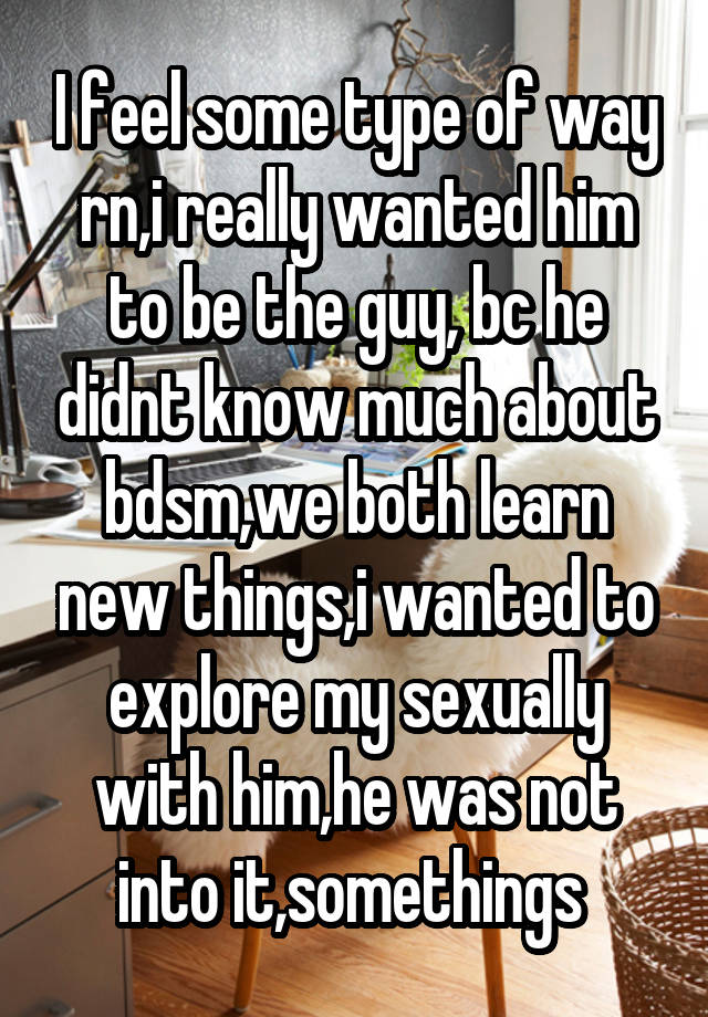 I feel some type of way rn,i really wanted him to be the guy, bc he didnt know much about bdsm,we both learn new things,i wanted to explore my sexually with him,he was not into it,somethings 