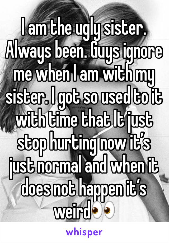 I am the ugly sister. Always been. Guys ignore me when I am with my sister. I got so used to it with time that It just stop hurting now it’s just normal and when it does not happen it’s weird👀