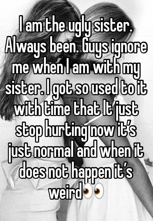 I am the ugly sister. Always been. Guys ignore me when I am with my sister. I got so used to it with time that It just stop hurting now it’s just normal and when it does not happen it’s weird👀