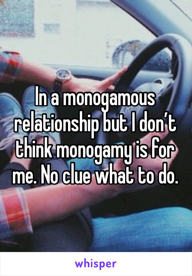 In a monogamous relationship but I don’t think monogamy is for me. No clue what to do. 