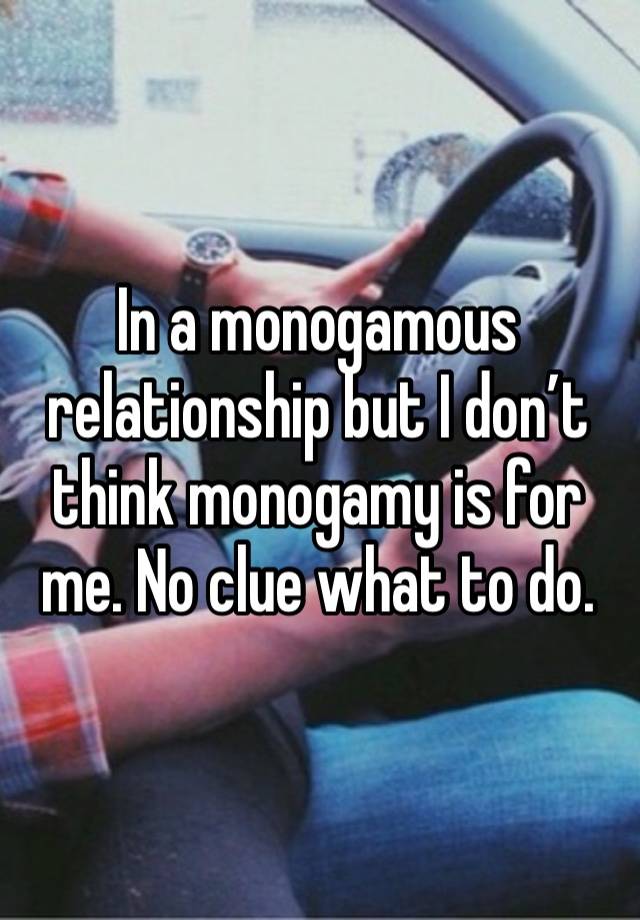 In a monogamous relationship but I don’t think monogamy is for me. No clue what to do. 