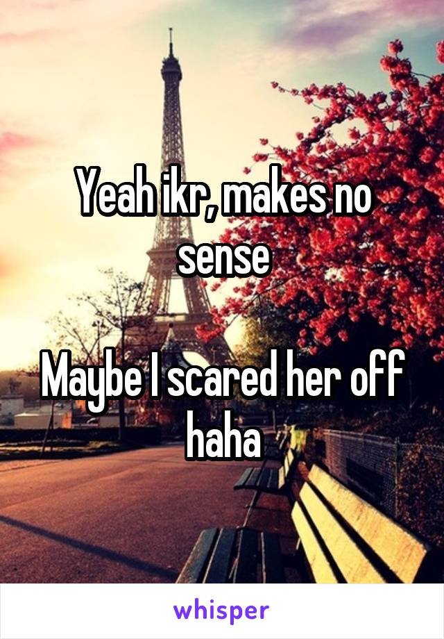 Yeah ikr, makes no sense

Maybe I scared her off haha