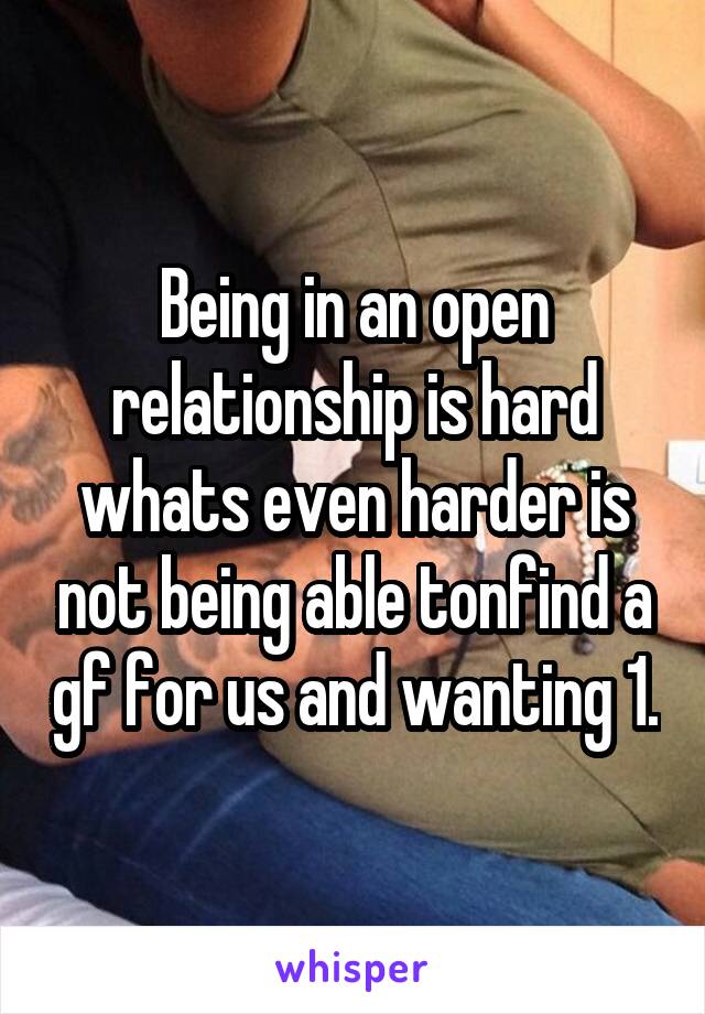 Being in an open relationship is hard whats even harder is not being able tonfind a gf for us and wanting 1.