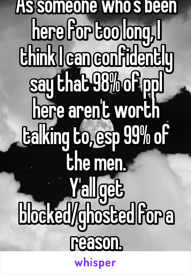 As someone who's been here for too long, I think I can confidently say that 98% of ppl here aren't worth talking to, esp 99% of the men.
Y'all get blocked/ghosted for a reason.
Do better, assholes.