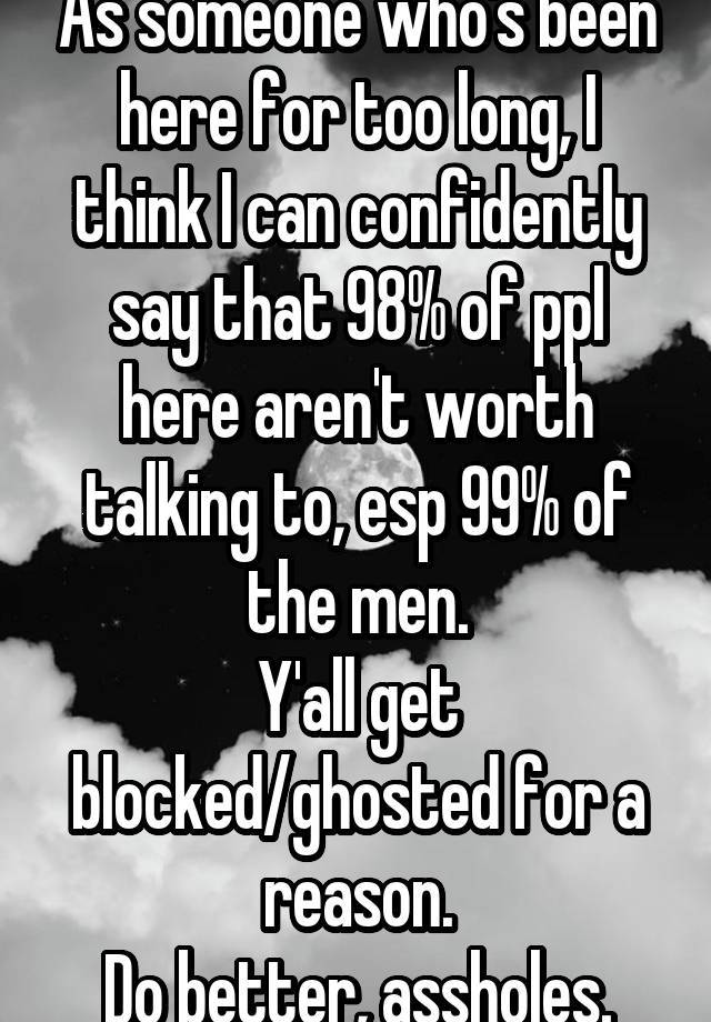 As someone who's been here for too long, I think I can confidently say that 98% of ppl here aren't worth talking to, esp 99% of the men.
Y'all get blocked/ghosted for a reason.
Do better, assholes.