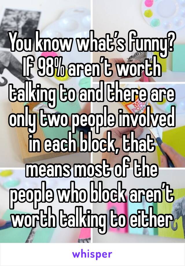 You know what’s funny? If 98% aren’t worth talking to and there are only two people involved in each block, that means most of the people who block aren’t worth talking to either