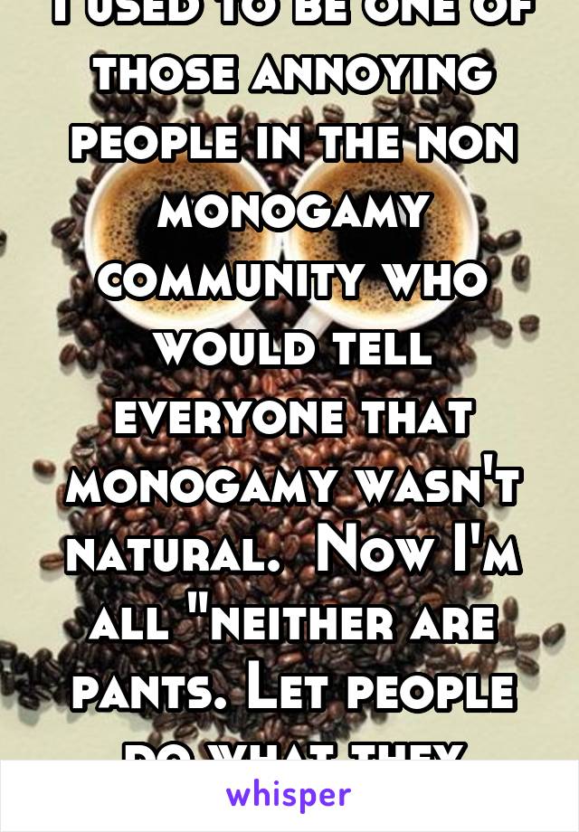  I used to be one of those annoying people in the non monogamy community who would tell everyone that monogamy wasn't natural.  Now I'm all "neither are pants. Let people do what they want"