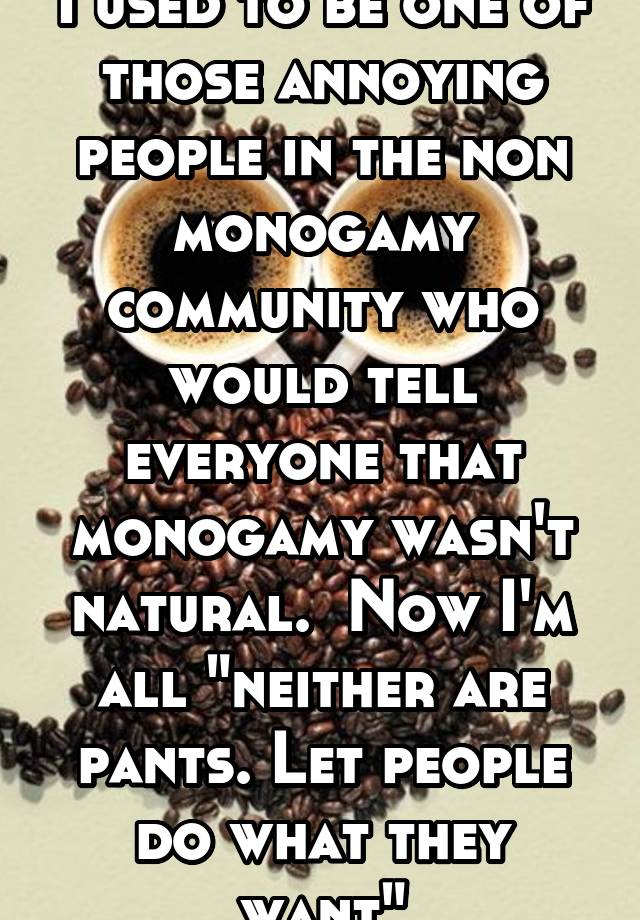  I used to be one of those annoying people in the non monogamy community who would tell everyone that monogamy wasn't natural.  Now I'm all "neither are pants. Let people do what they want"