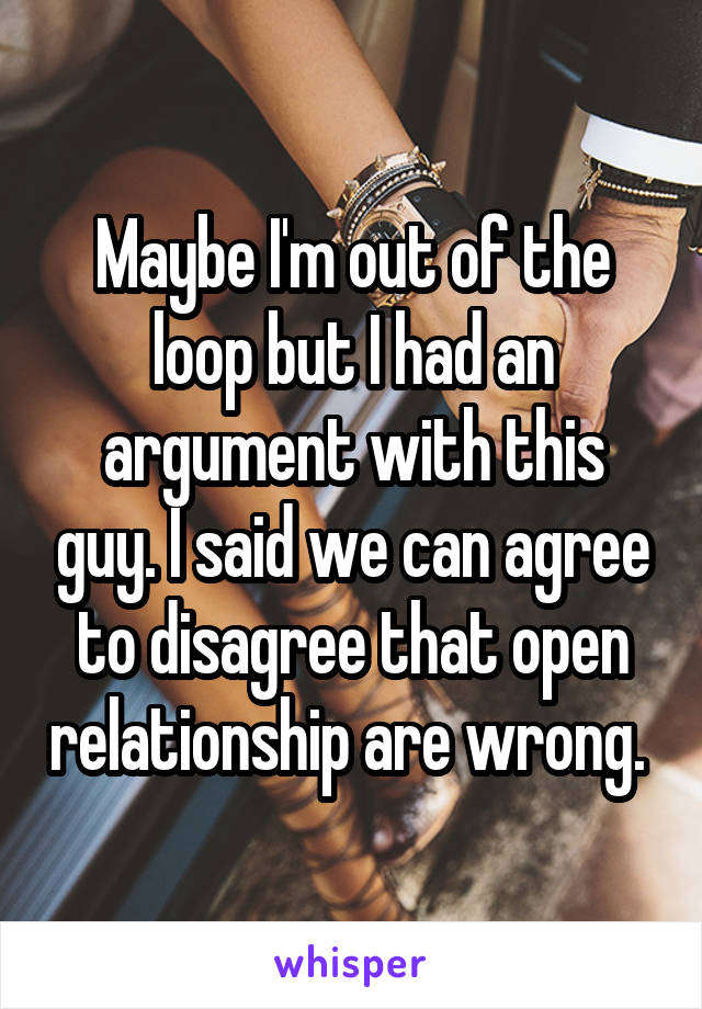 Maybe I'm out of the loop but I had an argument with this guy. I said we can agree to disagree that open relationship are wrong. 