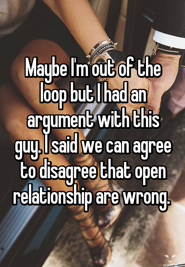 Maybe I'm out of the loop but I had an argument with this guy. I said we can agree to disagree that open relationship are wrong. 