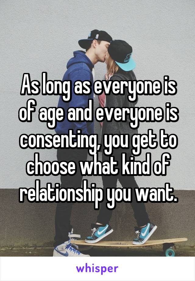 As long as everyone is of age and everyone is consenting, you get to choose what kind of relationship you want.