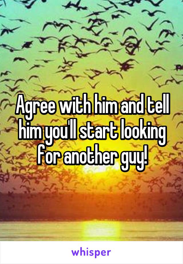 Agree with him and tell him you'll start looking for another guy!