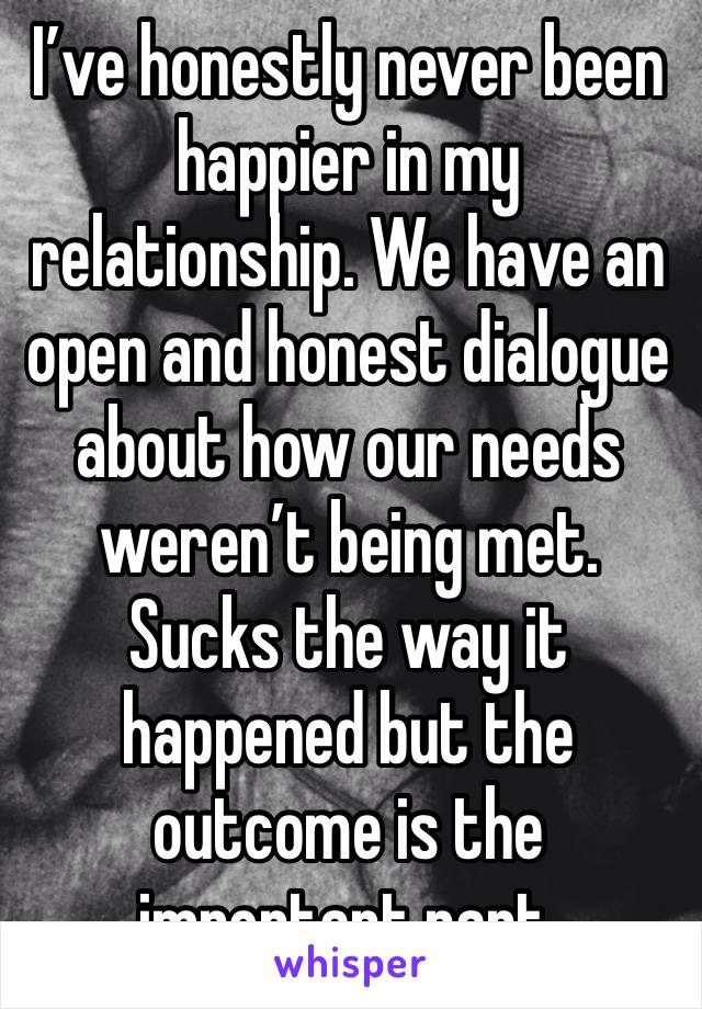 I’ve honestly never been happier in my relationship. We have an open and honest dialogue about how our needs weren’t being met. Sucks the way it happened but the outcome is the important part.