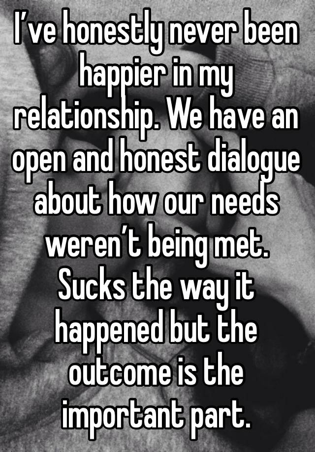 I’ve honestly never been happier in my relationship. We have an open and honest dialogue about how our needs weren’t being met. Sucks the way it happened but the outcome is the important part.