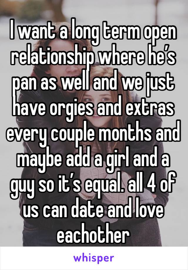 I want a long term open relationship where he’s pan as well and we just have orgies and extras every couple months and maybe add a girl and a guy so it’s equal. all 4 of us can date and love eachother