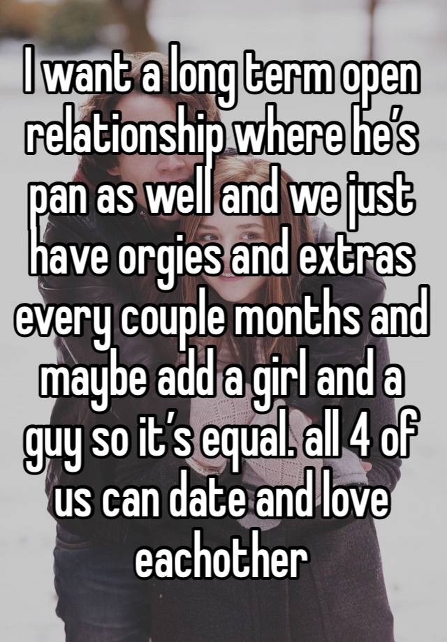 I want a long term open relationship where he’s pan as well and we just have orgies and extras every couple months and maybe add a girl and a guy so it’s equal. all 4 of us can date and love eachother