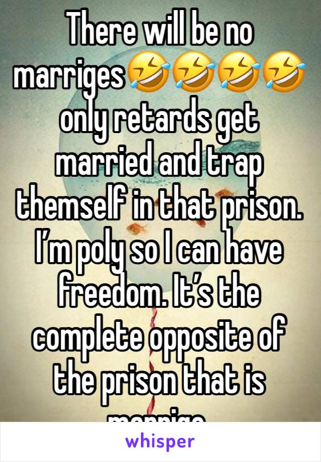 There will be no marriges🤣🤣🤣🤣only retards get married and trap themself in that prison. I’m poly so I can have freedom. It’s the complete opposite of the prison that is marrige. 