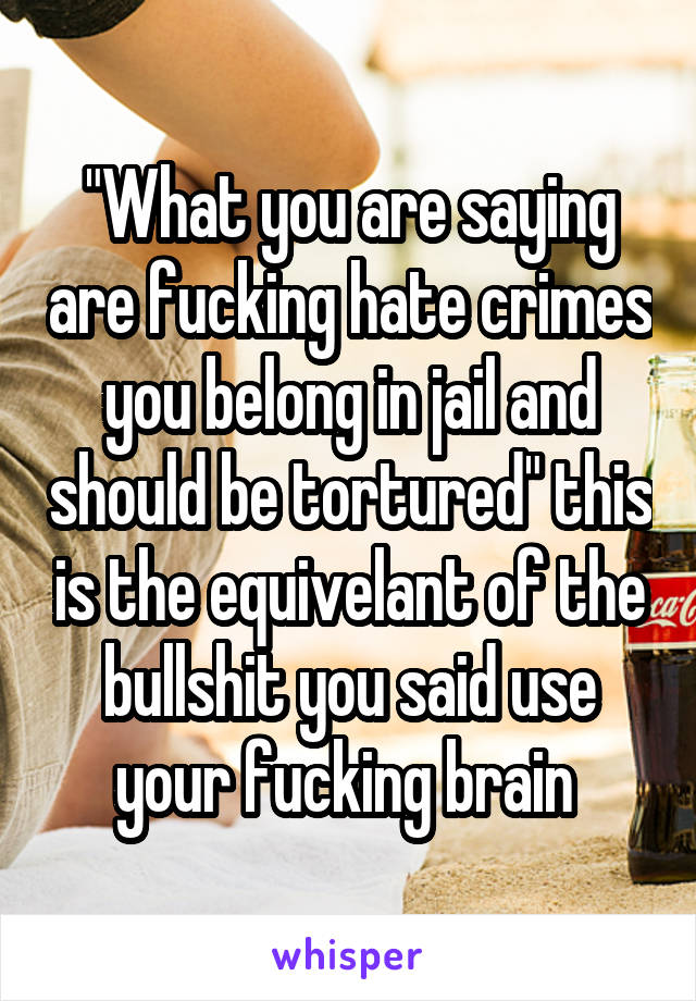 "What you are saying are fucking hate crimes you belong in jail and should be tortured" this is the equivelant of the bullshit you said use your fucking brain 