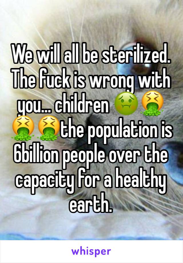 We will all be sterilized. The fuck is wrong with you… children 🤢🤮🤮🤮the population is 6billion people over the capacity for a healthy earth. 